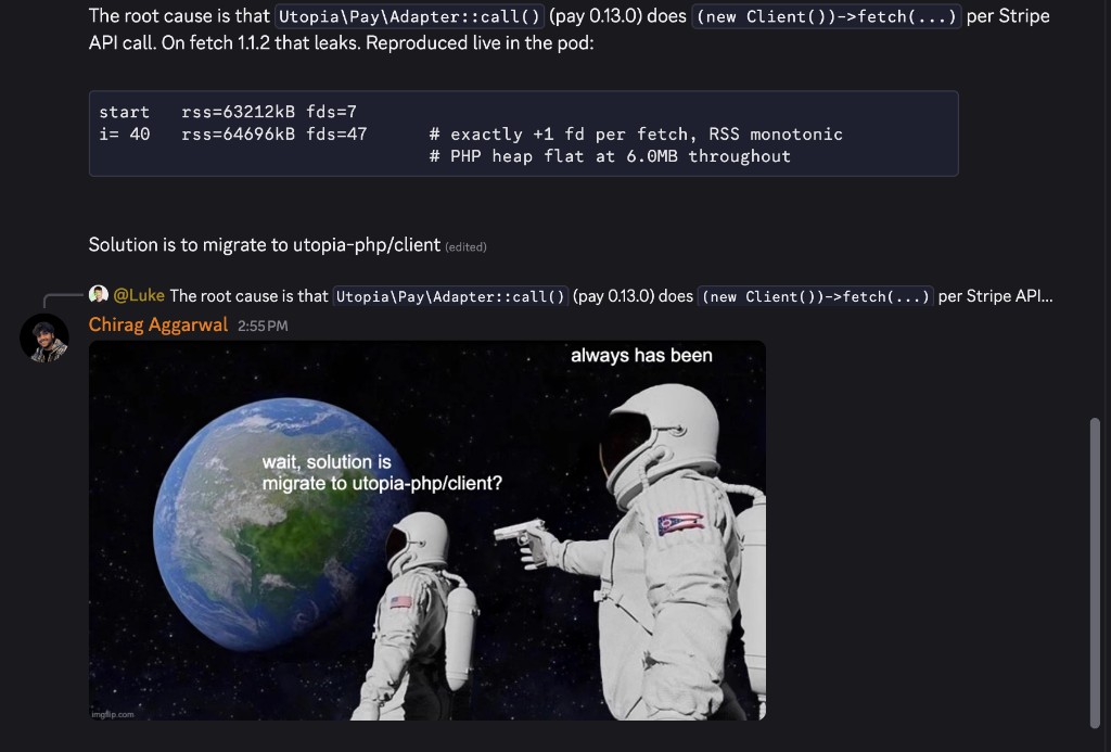 Internal thread. Luke: the root cause is that Utopia\Pay\Adapter::call() does (new Client())->fetch(...) per Stripe API call, with a paste showing rss=63212kB fds=7 at start and rss=64696kB fds=47 at i=40, exactly +1 fd per fetch, RSS monotonic, PHP heap flat at 6.0MB throughout. Solution is to migrate to utopia-php/client. Reply: the astronaut meme, wait, solution is migrate to utopia-php/client? always has been.